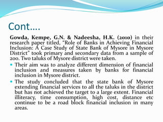 Cont….
Gowda, Kempe, G.N. & Nadeesha, H.K. (2010) in their
research paper titled, “Role of Banks in Achieving Financial
Inclusion: A Case Study of State Bank of Mysore in Mysore
District” took primary and secondary data from a sample of
200. Two taluks of Mysore district were taken.
 Their aim was to analyze different dimension of financial
inclusion and measures taken by banks for financial
inclusion in Mysore district.
 The study concluded that the state bank of Mysore
extending financial services to all the taluks in the district
but has not achieved the target to a large extent. Financial
illiteracy, time consumption, high cost, distance etc
continue to be a road block financial inclusion in many
areas.
 