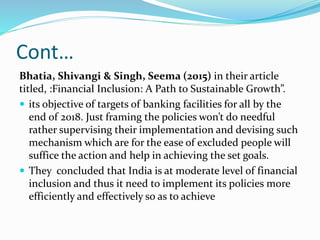 Cont…
Bhatia, Shivangi & Singh, Seema (2015) in their article
titled, :Financial Inclusion: A Path to Sustainable Growth”.
 its objective of targets of banking facilities for all by the
end of 2018. Just framing the policies won’t do needful
rather supervising their implementation and devising such
mechanism which are for the ease of excluded people will
suffice the action and help in achieving the set goals.
 They concluded that India is at moderate level of financial
inclusion and thus it need to implement its policies more
efficiently and effectively so as to achieve
 