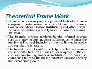 Theoretical Frame Work
 Financial Services or products provided by banks, finance
companies, postal saving banks, credit unions, Insurance
Companies, Micro Finance Institutions and other formal
Financial Institutions generally form the basis for Financial
Inclusion.
 The financial services rendered by the informal sources
such as money lenders, traders etc. Do not come under the
preview of Financial Inclusion as they are limited in supply
and exploitative in nature.
 The formal financial institutions help in mobilizing savings
and efficient allocation of funds for development. Efficient
and well-functioning financial institutions are crucial in
channeling funds to the most productive uses and thereby
boost economic growth.
 
