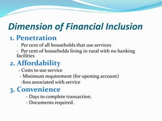 Dimension of Financial Inclusion
1. Penetration
- Per cent of all households that use services
- Per cent of households living in rural with no banking
facilities
2. Affordability
- Costs to use service
- Minimum requirement (for opening account)
-fees associated with service
3. Convenience
- Days to complete transaction.
- Documents required.
 