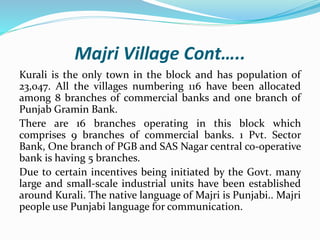 Majri Village Cont…..
Kurali is the only town in the block and has population of
23,047. All the villages numbering 116 have been allocated
among 8 branches of commercial banks and one branch of
Punjab Gramin Bank.
There are 16 branches operating in this block which
comprises 9 branches of commercial banks. 1 Pvt. Sector
Bank, One branch of PGB and SAS Nagar central co-operative
bank is having 5 branches.
Due to certain incentives being initiated by the Govt. many
large and small-scale industrial units have been established
around Kurali. The native language of Majri is Punjabi.. Majri
people use Punjabi language for communication.
 