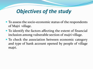 Objectives of the study
 To assess the socio-economic status of the respondents
of Majri village.
 To identify the factors affecting the extent of financial
inclusion among vulnerable section of majri village.
 To check the association between economic category
and type of bank account opened by people of village
majri.
 