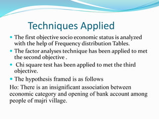 Techniques Applied
 The first objective socio economic status is analyzed
with the help of Frequency distribution Tables.
 The factor analyses technique has been applied to met
the second objective .
 Chi square test has been applied to met the third
objective.
 The hypothesis framed is as follows
Ho: There is an insignificant association between
economic category and opening of bank account among
people of majri village.
 