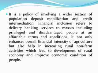  It is a policy of involving a wider section of
population deposit mobilization and credit
intermediation. Financial inclusion refers to
delivery banking services to masses including
privileged and disadvantaged people at an
affordable terms and conditions. It not only
enhances overall financial intensity of agriculture
but also help in increasing rural non-farm
activities which lead to development of rural
economy and improve economic condition of
people.
 