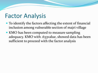 Factor Analysis
 To identify the factors affecting the extent of financial
inclusion among vulnerable section of majri village
 KMO has been computed to measure sampling
adequacy. KMO with .633value, showed data has been
sufficient to proceed with the factor analysis
 