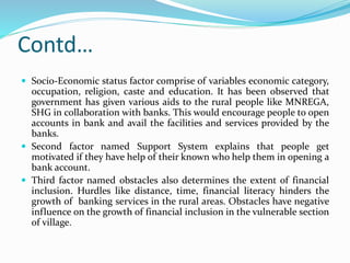 Contd…
 Soci0-Economic status factor comprise of variables economic category,
occupation, religion, caste and education. It has been observed that
government has given various aids to the rural people like MNREGA,
SHG in collaboration with banks. This would encourage people to open
accounts in bank and avail the facilities and services provided by the
banks.
 Second factor named Support System explains that people get
motivated if they have help of their known who help them in opening a
bank account.
 Third factor named obstacles also determines the extent of financial
inclusion. Hurdles like distance, time, financial literacy hinders the
growth of banking services in the rural areas. Obstacles have negative
influence on the growth of financial inclusion in the vulnerable section
of village.
 