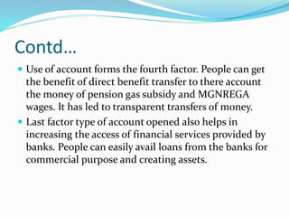Contd…
 Use of account forms the fourth factor. People can get
the benefit of direct benefit transfer to there account
the money of pension gas subsidy and MGNREGA
wages. It has led to transparent transfers of money.
 Last factor type of account opened also helps in
increasing the access of financial services provided by
banks. People can easily avail loans from the banks for
commercial purpose and creating assets.
 
