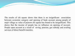 The results of chi square shows that there is an insignificant association
between economic category and opening of bank account among people of
majri village as value of pearson chi square has found to be insignificant. This
shows that the income of people has no influence on opening of account.
People open account as a result of saving, pension, gas subsidy and availing
services of direct benefit transfers.
 