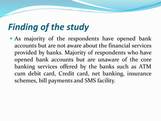 Finding of the study
 As majority of the respondents have opened bank
accounts but are not aware about the financial services
provided by banks. Majority of respondents who have
opened bank accounts but are unaware of the core
banking services offered by the banks such as ATM
cum debit card, Credit card, net banking, insurance
schemes, bill payments and SMS facility.
 