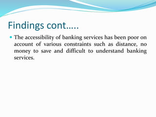 Findings cont…..
 The accessibility of banking services has been poor on
account of various constraints such as distance, no
money to save and difficult to understand banking
services.
 