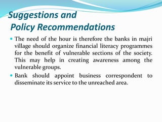 Suggestions and
Policy Recommendations
 The need of the hour is therefore the banks in majri
village should organize financial literacy programmes
for the benefit of vulnerable sections of the society.
This may help in creating awareness among the
vulnerable groups.
 Bank should appoint business correspondent to
disseminate its service to the unreached area.
 