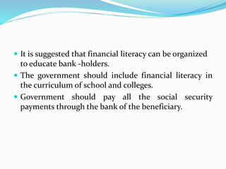  It is suggested that financial literacy can be organized
to educate bank -holders.
 The government should include financial literacy in
the curriculum of school and colleges.
 Government should pay all the social security
payments through the bank of the beneficiary.
 