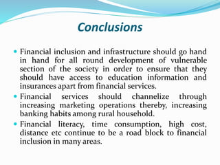 Conclusions
 Financial inclusion and infrastructure should go hand
in hand for all round development of vulnerable
section of the society in order to ensure that they
should have access to education information and
insurances apart from financial services.
 Financial services should channelize through
increasing marketing operations thereby, increasing
banking habits among rural household.
 Financial literacy, time consumption, high cost,
distance etc continue to be a road block to financial
inclusion in many areas.
 