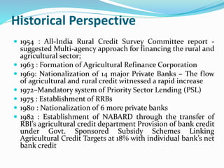 Historical Perspective
 1954 : All-India Rural Credit Survey Committee report -
suggested Multi-agency approach for financing the rural and
agricultural sector;
 1963 : Formation of Agricultural Refinance Corporation
 1969: Nationalization of 14 major Private Banks – The flow
of agricultural and rural credit witnessed a rapid increase
 1972–Mandatory system of Priority Sector Lending (PSL)
 1975 : Establishment of RRBs
 1980 : Nationalization of 6 more private banks
 1982 : Establishment of NABARD through the transfer of
RBI’s agricultural credit department Provision of bank credit
under Govt. Sponsored Subsidy Schemes Linking
Agricultural Credit Targets at 18% with individual bank’s net
bank credit
 