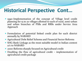 Historical Perspective Cont…
 1990–Implementation of the concept of Village level credit
planning for 15 to 20 villages allotted to each of rural, semi-urban
and urban branches of PSBs and RRBs under Service Area
Approach
 Formulation of potential linked credit plan for each district
annually by NABARD
 Agricultural Debt Relief Scheme and Financial Sector Reforms
 SHG-Bank Linkage as the most suitable model in Indian context
a/c to NABARD
 2000-Reforms sharply focused on Agricultural credit
 Doubling the flow of agricultural credit – implementation of
agricultural credit package
 