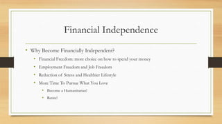 Financial Independence
• Why Become Financially Independent?
• Financial Freedom: more choice on how to spend your money
• Employment Freedom and Job Freedom
• Reduction of Stress and Healthier Lifestyle
• More Time To Pursue What You Love
• Become a Humanitarian!
• Retire!
 