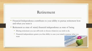 Retirement
• Financial Independence contributes to your ability to pursue retirement how
and when you want it
• Retirement as state of mind; financial independence as state of being
• During retirement you can still work or choose whatever you wish to do.
• Financial independence grants you that ability to ease your mind to pursue what you
want
 