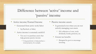 Difference between ‘active’ income and
‘passive’ income
• Active income/Earned Income
• Generated from active work/labor
• Eg Paycheck or Salary
• Active income is extremely useful if:
• You use it to purchase assets that
help generate passive income
• Using paychecks to help purchase a
rental property, for example.
• Passive income assets
• Is generated even when you are not
actively managing your assets
• EG collection of rent, stock
dividends, bonds, pensions, etc.
• Greater tax benefits
• Designed by govt to encourage
investing
 