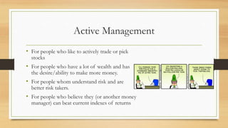 Active Management
• For people who like to actively trade or pick
stocks
• For people who have a lot of wealth and has
the desire/ability to make more money.
• For people whom understand risk and are
better risk takers.
• For people who believe they (or another money
manager) can beat current indexes of returns
 