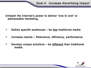 Goal 4: Increase Advertising Impact
Unleash the Internet’s power to deliver “one to one” orUnleash the Internet’s power to deliver “one to one” or
addressable marketing.addressable marketing.
 Define specific audiences – beDefine specific audiences – be likelike traditional mediatraditional media
 Increase results – Relevance, efficiency, performanceIncrease results – Relevance, efficiency, performance
 Develop unique solutions – beDevelop unique solutions – be differentdifferent than traditionalthan traditional
mediamedia
 
