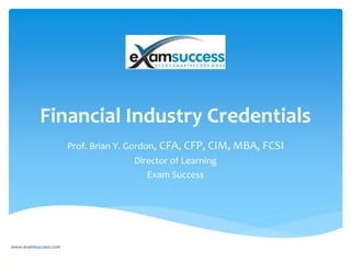 Financial Industry Credentials
Prof. Brian Y. Gordon, CFA, CFP, CIM, MBA, FCSI
Director of Learning
Exam Success
www.examsuccess.com
 