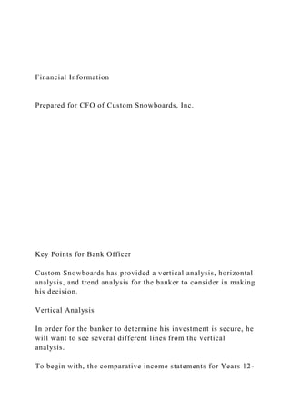 Financial Information
Prepared for CFO of Custom Snowboards, Inc.
Key Points for Bank Officer
Custom Snowboards has provided a vertical analysis, horizontal
analysis, and trend analysis for the banker to consider in making
his decision.
Vertical Analysis
In order for the banker to determine his investment is secure, he
will want to see several different lines from the vertical
analysis.
To begin with, the comparative income statements for Years 12-
 