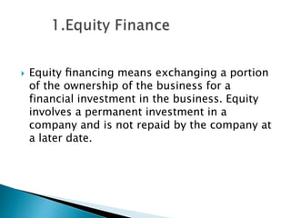 

Equity ﬁnancing means exchanging a portion
of the ownership of the business for a
financial investment in the business. Equity
involves a permanent investment in a
company and is not repaid by the company at
a later date.

 