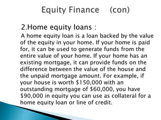 2.Home equity loans :
A home equity loan is a loan backed by the value
of the equity in your home. If your home is paid
for, it can be used to generate funds from the
entire value of your home. If your home has an
existing mortgage, it can provide funds on the
difference between the value of the house and
the unpaid mortgage amount. For example, if
your house is worth $150,000 with an
outstanding mortgage of $60,000, you have
$90,000 in equity you can use as collateral for a
home equity loan or line of credit.

 