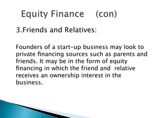 3.Friends and Relatives:
Founders of a start-up business may look to
private ﬁnancing sources such as parents and
friends. It may be in the form of equity
ﬁnancing in which the friend and relative
receives an ownership interest in the
business.

 