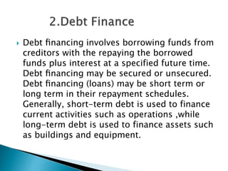 

Debt ﬁnancing involves borrowing funds from
creditors with the repaying the borrowed
funds plus interest at a specified future time.
Debt ﬁnancing may be secured or unsecured.
Debt ﬁnancing (loans) may be short term or
long term in their repayment schedules.
Generally, short-term debt is used to finance
current activities such as operations ,while
long-term debt is used to finance assets such
as buildings and equipment.

 