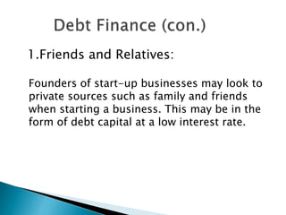1.Friends and Relatives:
Founders of start-up businesses may look to
private sources such as family and friends
when starting a business. This may be in the
form of debt capital at a low interest rate.

 