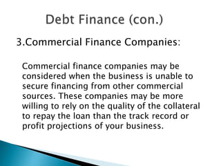 3.Commercial Finance Companies:
Commercial finance companies may be
considered when the business is unable to
secure financing from other commercial
sources. These companies may be more
willing to rely on the quality of the collateral
to repay the loan than the track record or
profit projections of your business.

 