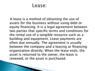 A lease is a method of obtaining the use of
assets for the business without using debt or
equity ﬁnancing. It is a legal agreement between
two parties that specific terms and conditions for
the rental use of a tangible resource such as a
building and equipment. Lease payments are
often due annually. The agreement is usually
between the company and a leasing or ﬁnancing
organization directly. When the lease ends, the
asset is returned to the owner, the lease is
renewed, or the asset is purchased.

 