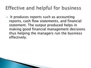 

It produces reports such as accounting
reports, cash flow statements, and financial
statement. The output produced helps in
making good financial management decisions
thus helping the managers run the business
effectively.

 