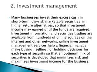 

Many businesses invest their excess cash in
short-term low-risk marketable securities in
higher return alternatives, so that investment
income may earned until the funds are required.
Investment information and securities trading are
available from hundreds of online sources on the
internet and other networks. online investment
management services help a financial manager
make buying , selling , or holding decisions for
each type of security so that an optimum mix of
securities is developed that minimizes risk and
maximizes investment income for the business.

 
