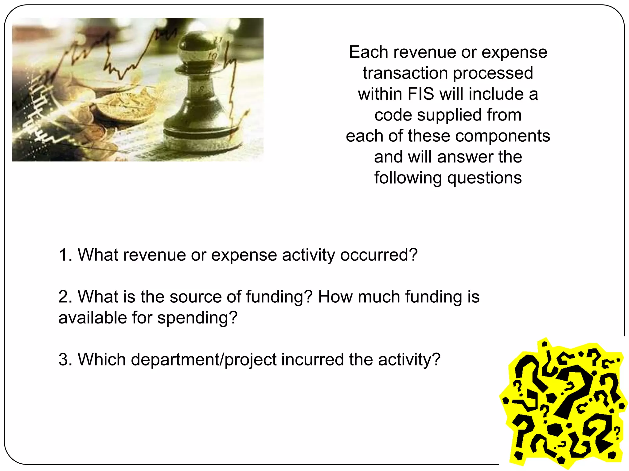 Each revenue or expense
                                       transaction processed
                                      within FIS will include a
                                         code supplied from
                                     each of these components
                                         and will answer the
                                         following questions



1. What revenue or expense activity occurred?

2. What is the source of funding? How much funding is
available for spending?

3. Which department/project incurred the activity?
 