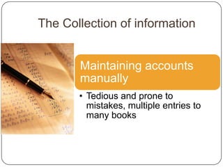 The Collection of information


       Maintaining accounts
       manually
       • Tedious and prone to
         mistakes, multiple entries to
         many books
 