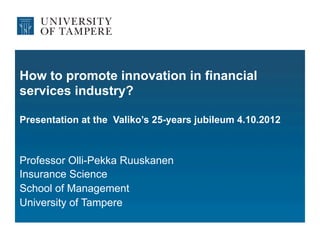 How to promote innovation in financial
services industry?

Presentation at the Valiko’s 25-years jubileum 4.10.2012



Professor Olli-Pekka Ruuskanen
Insurance Science
School of Management
University of Tampere
 