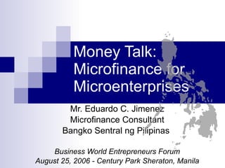 Money Talk: Microfinance for Microenterprises Mr. Eduardo C. Jimenez Microfinance Consultant Bangko Sentral ng Pilipinas  Business World Entrepreneurs Forum August 25, 2006 - Century Park Sheraton, Manila 
