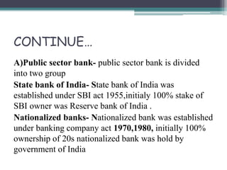 CONTINUE…
A)Public sector bank- public sector bank is divided
into two group
State bank of India- State bank of India was
established under SBI act 1955,initialy 100% stake of
SBI owner was Reserve bank of India .
Nationalized banks- Nationalized bank was established
under banking company act 1970,1980, initially 100%
ownership of 20s nationalized bank was hold by
government of India
 