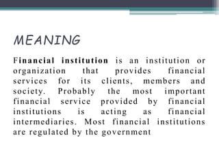 MEANING
Financial institution is an institution or
organization that provides financial
services for its clients, members and
society. Probably the most important
financial service provided by financial
institutions is acting as financial
intermediaries. Most financial institutions
are regulated by the government
 