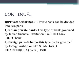 CONTINUE…
B)Private sector bank- Private bank can be divided
into two parts
1)Indian private bank- This type of bank governed
by Indian financial institution like ICICI bank
,HDFC bank
2)Foreign private bank- this type banks governed
by foreign institution like STANDARD
CHARTED(USA) bank , HSBC
 