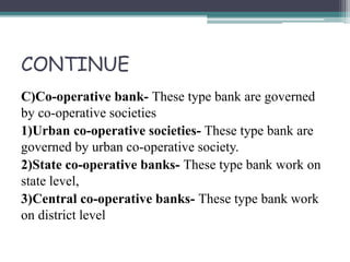 CONTINUE
C)Co-operative bank- These type bank are governed
by co-operative societies
1)Urban co-operative societies- These type bank are
governed by urban co-operative society.
2)State co-operative banks- These type bank work on
state level,
3)Central co-operative banks- These type bank work
on district level
 