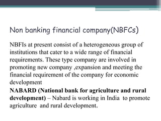 Non banking financial company(NBFCs)
NBFIs at present consist of a heterogeneous group of
institutions that cater to a wide range of financial
requirements. These type company are involved in
promoting new company ,expansion and meeting the
financial requirement of the company for economic
development
NABARD (National bank for agriculture and rural
development) – Nabard is working in India to promote
agriculture and rural development.
 