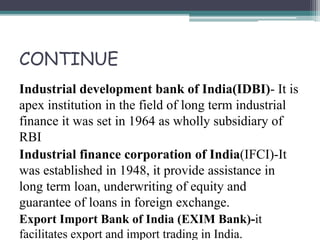 CONTINUE
Industrial development bank of India(IDBI)- It is
apex institution in the field of long term industrial
finance it was set in 1964 as wholly subsidiary of
RBI
Industrial finance corporation of India(IFCI)-It
was established in 1948, it provide assistance in
long term loan, underwriting of equity and
guarantee of loans in foreign exchange.
Export Import Bank of India (EXIM Bank)-it
facilitates export and import trading in India.
 