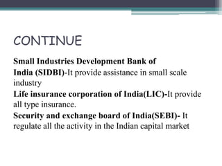 CONTINUE
Small Industries Development Bank of
India (SIDBI)-It provide assistance in small scale
industry
Life insurance corporation of India(LIC)-It provide
all type insurance.
Security and exchange board of India(SEBI)- It
regulate all the activity in the Indian capital market
 