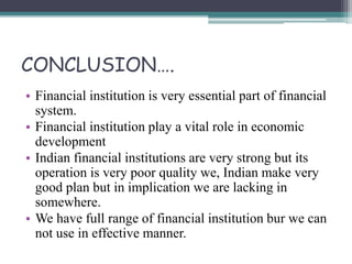 CONCLUSION….
• Financial institution is very essential part of financial
system.
• Financial institution play a vital role in economic
development
• Indian financial institutions are very strong but its
operation is very poor quality we, Indian make very
good plan but in implication we are lacking in
somewhere.
• We have full range of financial institution bur we can
not use in effective manner.
 