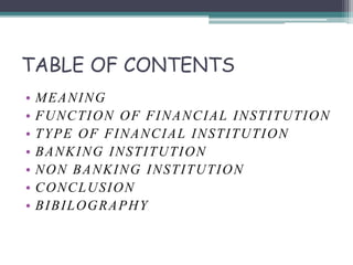 TABLE OF CONTENTS
• MEANING
• FUNCTION OF FINANCIAL INSTITUTION
• TYPE OF FINANCIAL INSTITUTION
• BANKING INSTITUTION
• NON BANKING INSTITUTION
• CONCLUSION
• BIBILOGRAPHY
 