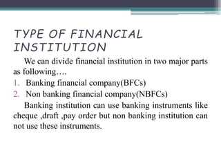 TYPE OF FINANCIAL
INSTITUTION
We can divide financial institution in two major parts
as following….
1. Banking financial company(BFCs)
2. Non banking financial company(NBFCs)
Banking institution can use banking instruments like
cheque ,draft ,pay order but non banking institution can
not use these instruments.
 