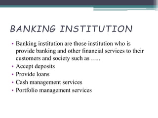 BANKING INSTITUTION
• Banking institution are those institution who is
provide banking and other financial services to their
customers and society such as …..
• Accept deposits
• Provide loans
• Cash management services
• Portfolio management services
 